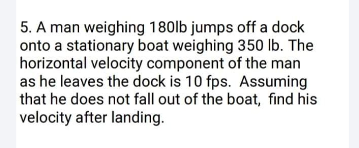 5. A man weighing 180lb jumps off a dock
onto a stationary boat weighing 350 lb. The
horizontal velocity component of the man
as he leaves the dock is 10 fps. Assuming
that he does not fall out of the boat, find his
velocity after landing.
