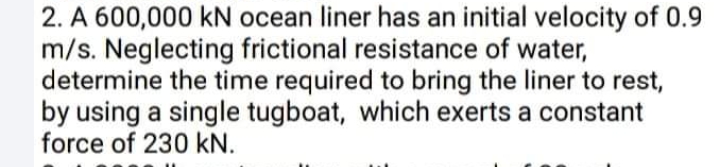 2. A 600,000 kN ocean liner has an initial velocity of 0.9
m/s. Neglecting frictional resistance of water,
determine the time required to bring the liner to rest,
by using a single tugboat, which exerts a constant
force of 230 kN.
