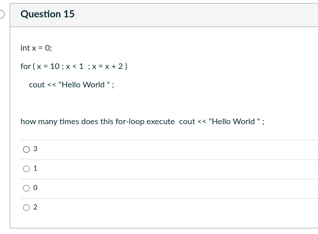 >
Question 15
int x = 0;
for (x = 10; x< 1 ; x = x + 2)
cout << "Hello World";
how many times does this for-loop execute cout << "Hello World";
1
N