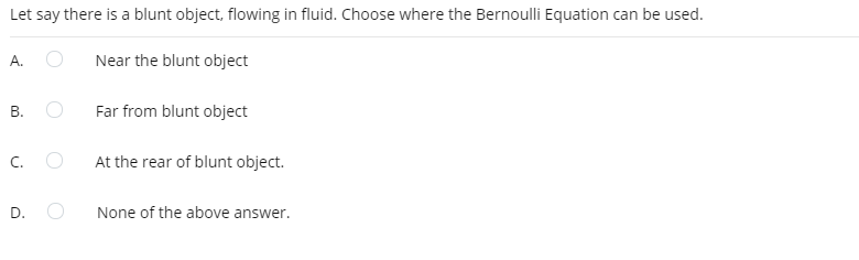 Let say there is a blunt object, flowing in fluid. Choose where the Bernoulli Equation can be used.
A.
Near the blunt object
В.
Far from blunt object
C.
At the rear of blunt object.
D.
None of the above answer.
