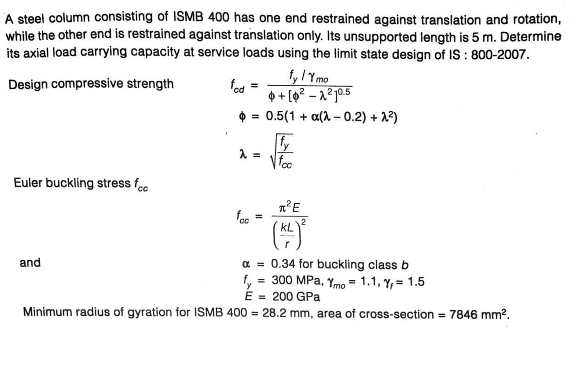 A steel column consisting of ISMB 400 has one end restrained against translation and rotation,
while the other end is restrained against translation only. Its unsupported length is 5 m. Determine
its axial load carrying capacity at service loads using the limit state design of IS: 800-2007.
Design compressive strength
Euler buckling stress fcc
fcd
fyly mo
+[0²-2²10.5
$ = 0.5(1 + a(-0.2) +2²)
fy
fcc
and
λ =
fcc
=
T²E
KL
2
α = 0.34 for buckling class b
= 300 MPa, Ymo = 1.1, Y₁ = 1.5
y
E = 200 GPa
Minimum radius of gyration for ISMB 400 = 28.2 mm, area of cross-section = 7846 mm².