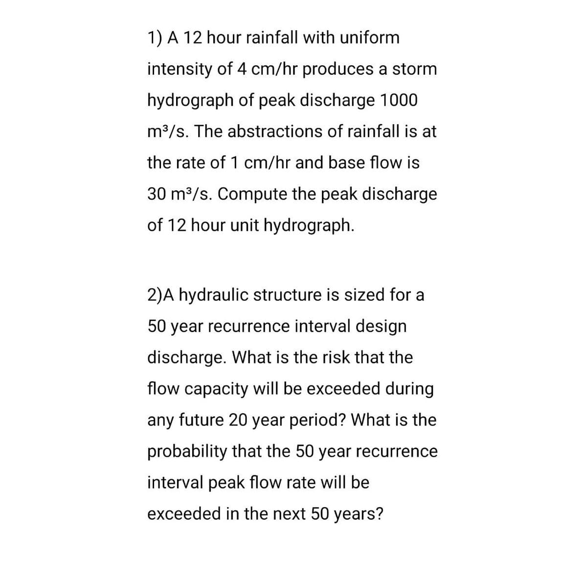 1) A 12 hour rainfall with uniform
intensity of 4 cm/hr produces a storm
hydrograph of peak discharge 1000
m³/s. The abstractions of rainfall is at
the rate of 1 cm/hr and base flow is
30 m³/s. Compute the peak discharge
of 12 hour unit hydrograph.
2)A hydraulic structure is sized for a
50 year recurrence interval design
discharge. What is the risk that the
flow capacity will be exceeded during
any future 20 year period? What is the
probability that the 50 year recurrence
interval peak flow rate will be
exceeded in the next 50 years?