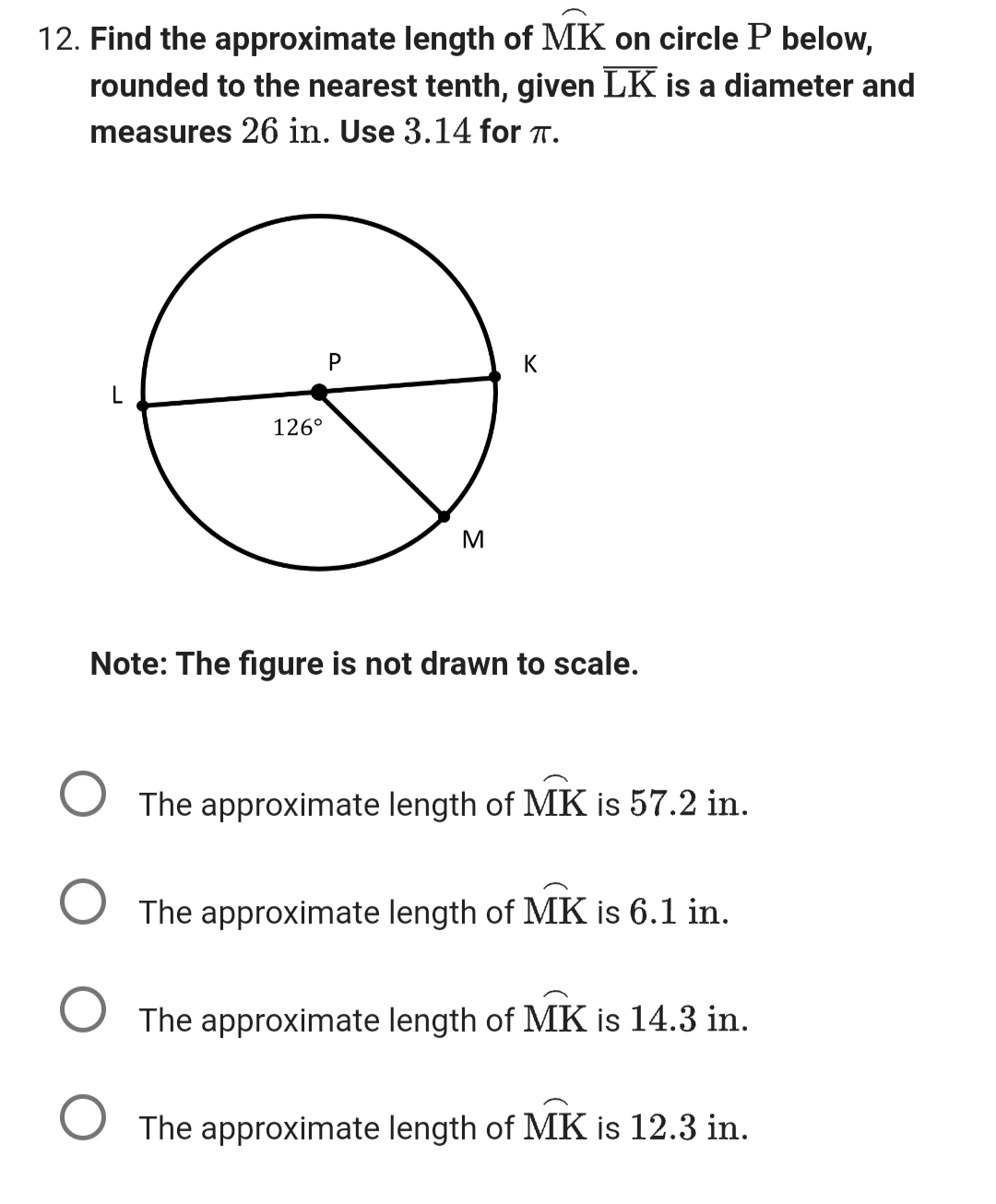 12. Find the approximate length of MK on circle P below,
rounded to the nearest tenth, given LK is a diameter and
measures 26 in. Use 3.14 for TT.
126⁰
P
M
K
Note: The figure is not drawn to scale.
The approximate length of MK is 57.2 in.
The approximate length of MK is 6.1 in.
The approximate length of MK is 14.3 in.
O The approximate length of MK is 12.3 in.