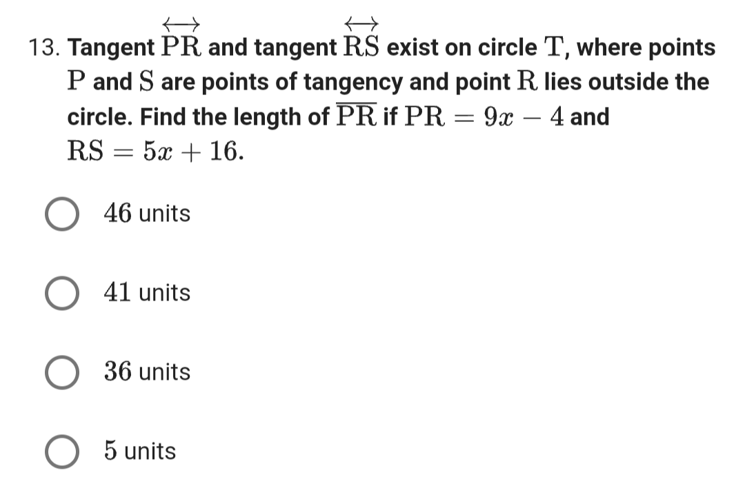 13. Tangent PR and tangent RS exist on circle T, where points
P and S are points of tangency and point R. lies outside the
circle. Find the length of PR if PR
9x
4 and
RS
:5+16.
=
O 46 units
41 units
36 units
←
5 units
=