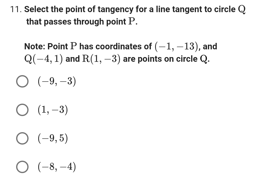 11. Select the point of tangency for a line tangent to circle Q
that passes through point P.
Note: Point P has coordinates of (-1, -13), and
Q(−4, 1) and R(1, −3) are points on circle Q.
O (-9, -3)
O (1, -3)
O (-9,5)
O (-8,-4)