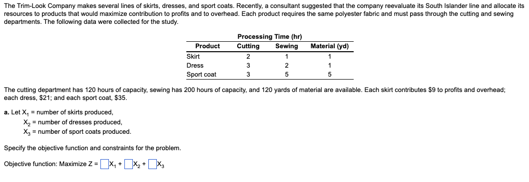 The Trim-Look Company makes several lines of skirts, dresses, and sport coats. Recently, a consultant suggested that the company reevaluate its South Islander line and allocate its
resources to products that would maximize contribution to profits and to overhead. Each product requires the same polyester fabric and must pass through the cutting and sewing
departments. The following data were collected for the study.
a. Let X₁ = number of skirts produced,
X₂ = number of dresses produced,
X3 = number of sport coats produced.
Product
Specify the objective function and constraints for the problem.
Objective function: Maximize Z = X₁ + x₂ + x3
Skirt
Dress
Sport coat
Processing Time (hr)
Cutting
Sewing
2
1
3
3
2
5
Material (yd)
The cutting department has 120 hours of capacity, sewing has 200 hours of capacity, and 120 yards of material are available. Each skirt contributes $9 to profits and overhead;
each dress, $21; and each sport coat, $35.
1
5