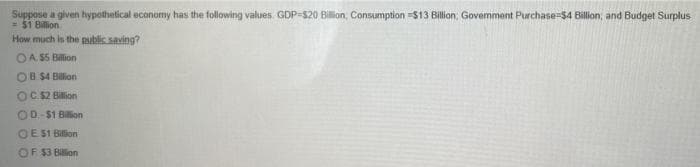 Suppose a given hypothetical economy has the following values. GDP-520 Billion, Consumption =$13 Billion; Govermment Purchase-$4 Billion; and Budget Surplus
= $1 Billion
How much is the public saving?
OA S5 Bilion
OB $4 Blion
OC.52 Billion
OD-$1 Billion
OE S1 Billion
OF $3 Billion
