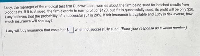 Lucy, the manager of the medical test firm Dubrow Labs, worries about the firm being sued for botched results from
blood tests. If it isn't sued, the firm expects to earn profit of $120, but if it is successfully sued, its profit will be only $20.
Lucy believes that the probability of a successful suit is 20%. If fair insurance is available and Lucy is risk averse, how
much insurance will she buy?
Lucy will buy insurance that costs her $
when not successfully sued. (Enter your response as a whole number.)