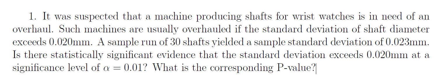 1. It was suspected that a machine producing shafts for wrist watches is in need of an
overhaul. Such machines are usually overhauled if the standard deviation of shaft diameter
exceeds 0.020mm. A sample run of 30 shafts yielded a sample standard deviation of 0.023mm.
Is there statistically significant evidence that the standard deviation exceeds 0.020mm at a
significance level of a = 0.01? What is the corresponding P-value?
