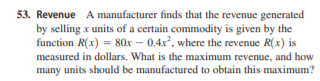 53. Revenue A manufacturer finds that the revenue generated
by selling x units of a certain commodity is given by the
function R(x) = 80x – 0.4x, where the revenue R(x) is
measured in dollars. What is the maximum revenue, and how
many units should be manufactured to obtain this maximum?
