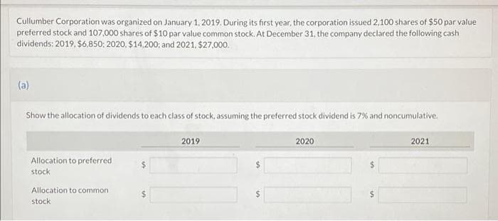 Cullumber Corporation was organized on January 1, 2019. During its first year, the corporation issued 2,100 shares of $50 par value
preferred stock and 107,000 shares of $10 par value common stock. At December 31, the company declared the following cash
dividends: 2019. $6,850; 2020, $14,200; and 2021, $27,000.
(a)
Show the allocation of dividends to each class of stock, assuming the preferred stock dividend is 7% and noncumulative.
Allocation to preferred
stock
$
Allocation to common
$
stock
2019
$
2020
$
2021