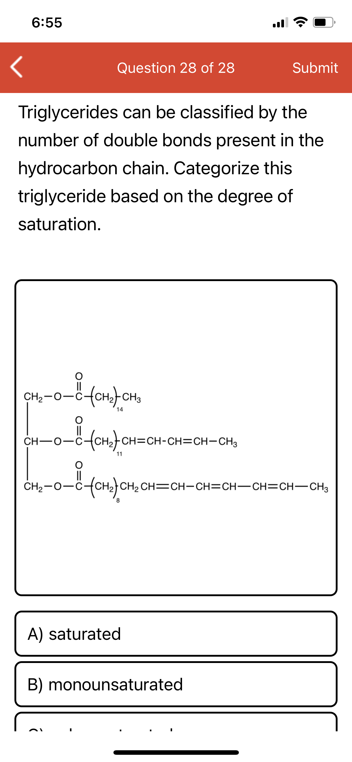 6:55
Question 28 of 28
Submit
Triglycerides can be classified by the
number of double bonds present in the
hydrocarbon chain. Categorize this
triglyceride based on the degree of
saturation.
II
CH2-0-C-
14
ro-fonfon=CH-CH=CH-CH,
I|
CH-0-C
11
||
CH2-0-C
CH2 CH=CH-CH=CH-CH=CH-CH3
A) saturated
B) monounsaturated
