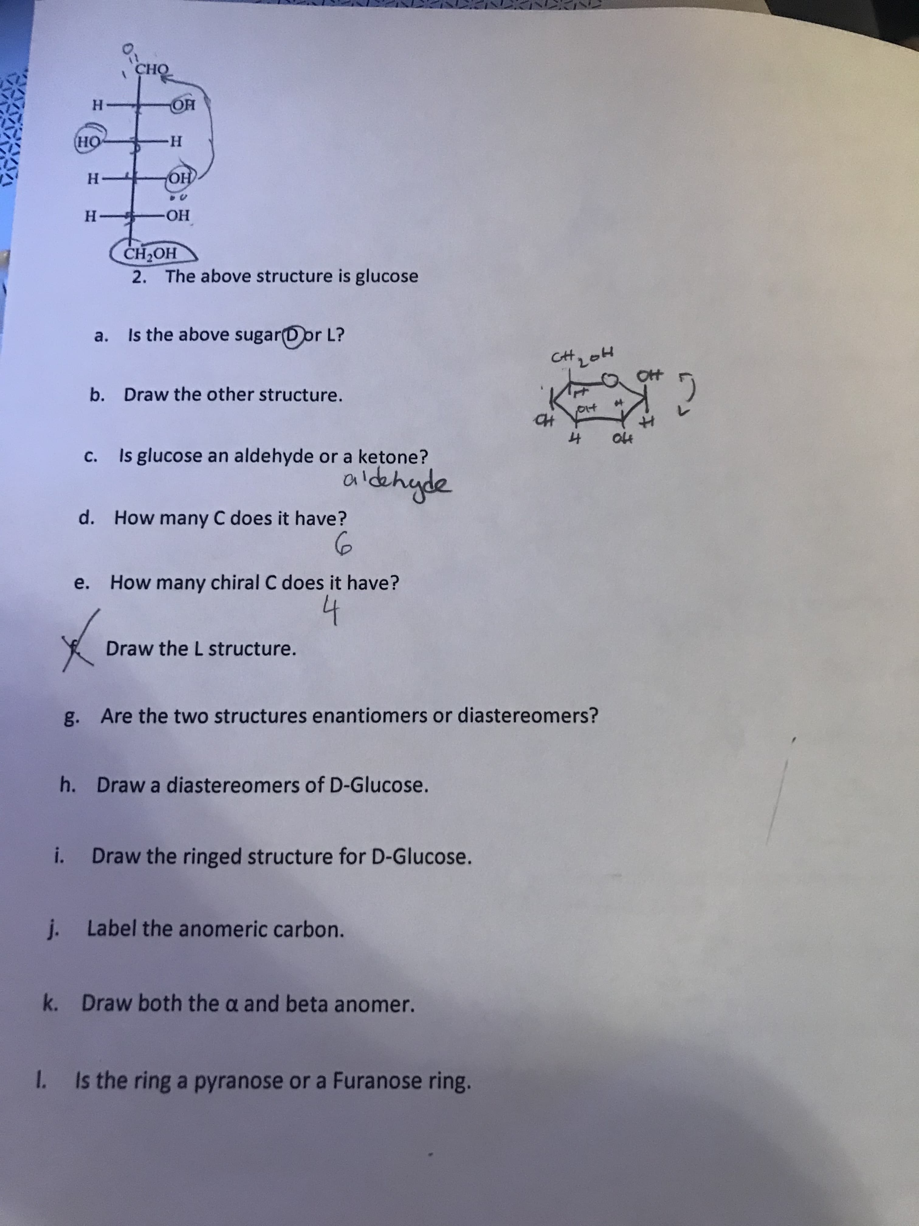 CHO
H.
HO
H-
H.
HO
H.
HO-
HO H
2. The above structure is glucose
a. Is the above sugar(Dor L?
CH
b. Draw the other structure.
c. Is glucose an aldehyde or a ketone?
aldehyde
d. How many C does it have?
6.
e. How many chiral C does it have?
Draw the L structure.
g. Are the two structures enantiomers or diastereomers?
h. Draw a diastereomers of D-Glucose.
i. Draw the ringed structure for D-Glucose.
j. Label the anomeric carbon.
k. Draw both the a and beta anomer.
1 Is the ring a pyranose or a Furanose ring.
