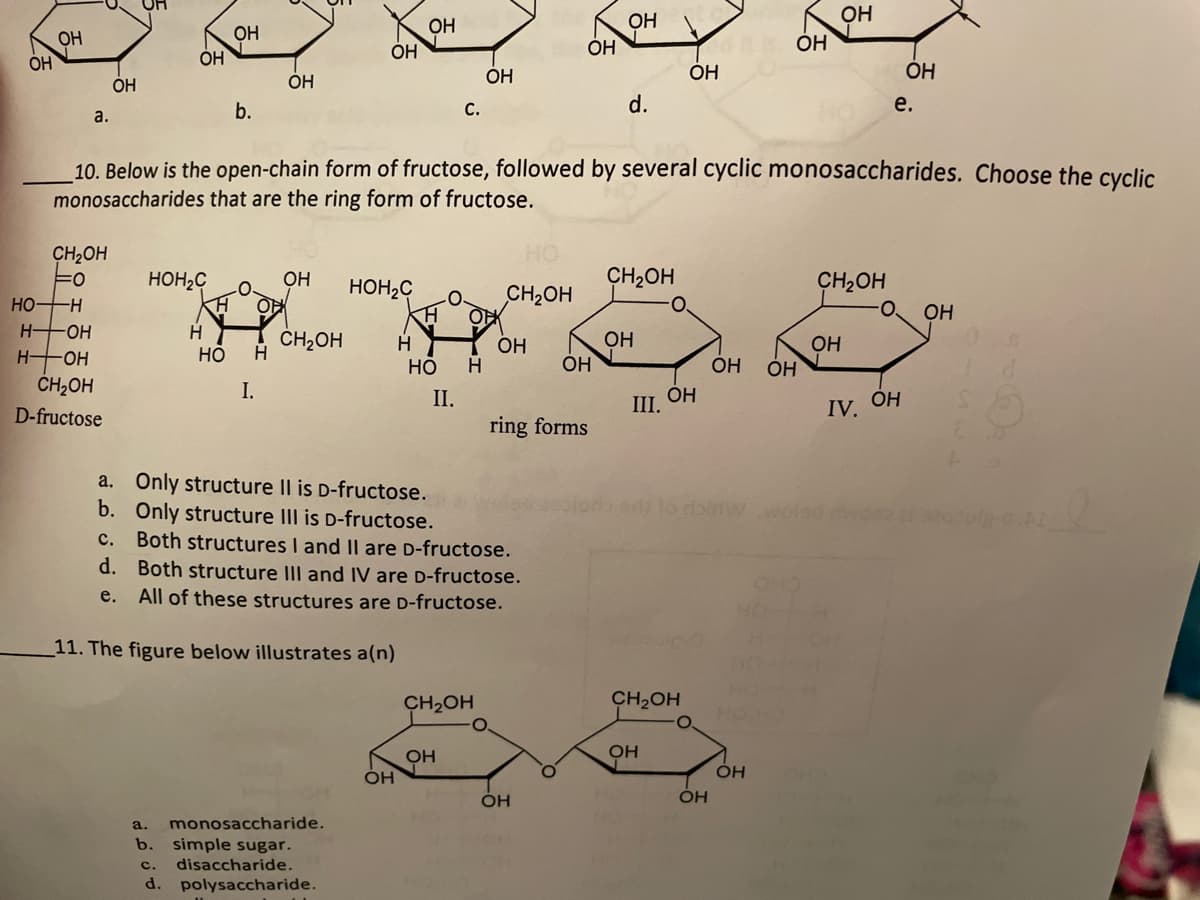 OH
OH
OH
OH
Он
OH
ÓH
OH
ÓH
ÓH
OH
OH
OH
OH
b.
C.
d.
е.
a.
10. Below is the open-chain form of fructose, followed by several cyclic monosaccharides. Choose the cyclic
monosaccharides that are the ring form of fructose.
CH2OH
HO
HOH2C
OH
HOH2C
CH2OH
CH2OH
CH2OH
HO
H OH
H OH
--
OH
H.
Но
! ČH2OH
H
ОН
OH
H.
Он
ÓH
НО
OH
OH
CH2OH
I.
II.
ring forms
OH
III.
IV. OH
D-fructose
a. Only structure Il is D-fructose.
b. Only structure III is D-fructose.
c. Both structures I and II are D-fructose.
d. Both structure III and IV are D-fructose.
er lo doirtwwolad mwo
e.
All of these structures are D-fructose.
HO
11. The figure below illustrates a(n)
CH2OH
CH2OH
OH
OH
OH
a.
monosaccharide.
b. simple sugar.
c.
disaccharide.
d. polysaccharide.
