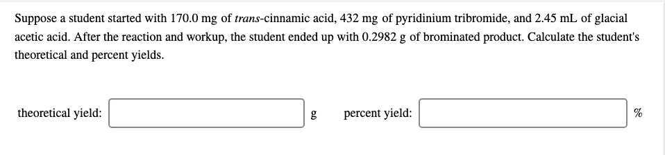 Suppose a student started with 170.0 mg of trans-cinnamic acid, 432 mg of pyridinium tribromide, and 2.45 mL of glacial
acetic acid. After the reaction and workup, the student ended up with 0.2982 g of brominated product. Calculate the student's
theoretical and percent yields.
theoretical yield:
g
percent yield:
%
