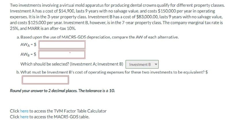 Two investments involving a virtual mold apparatus for producing dental crowns qualify for different property classes.
Investment A has a cost of $54,900, lasts 9 years with no salvage value, and costs $150,000 per year in operating
expenses. It is in the 3-year property class. Investment B has a cost of $83,000.00, lasts 9 years with no salvage value,
and costs $125,000 per year. Investment B, however, is in the 7-year property class. The company marginal tax rate is
25%, and MARR is an after-tax 10%.
a. Based upon the use of MACRS-GDS depreciation, compare the AW of each alternative.
AWA = $
AWg = $
Which should be selected? (Investment A; Investment B)
Investment B
b. What must be Investment B's cost of operating expenses for these two investments to be equivalent? $
Round your answer to 2 decimal places. The tolerance is + 10.
Click here to access the TVM Factor Table Calculator
Click here to access the MACRS-GDS table.
