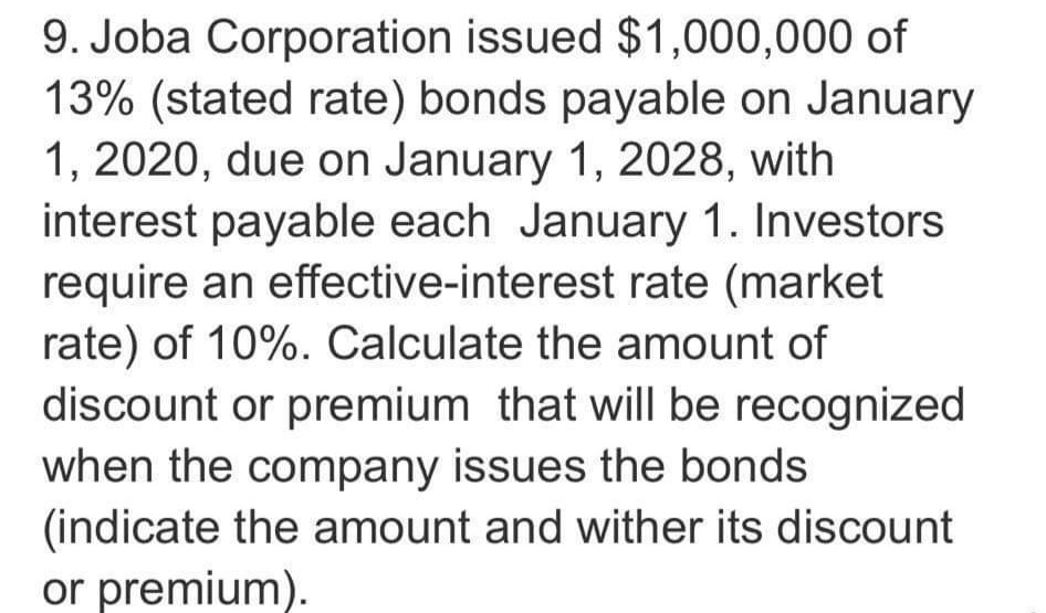 9. Joba Corporation issued $1,000,000 of
13% (stated rate) bonds payable on January
1, 2020, due on January 1, 2028, with
interest payable each January 1. Investors
require an effective-interest rate (market
rate) of 10%. Calculate the amount of
discount or premium that will be recognized
when the company issues the bonds
(indicate the amount and wither its discount
or premium).
