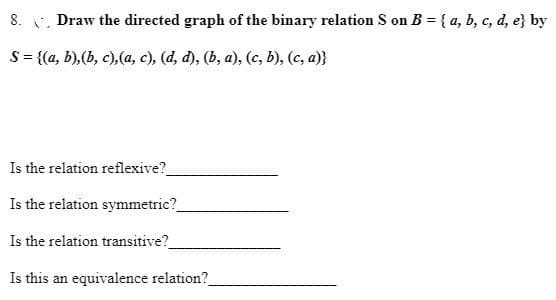 8. . Draw the directed graph of the binary relation S on B = { a, b, c, d, e} by
S = {(a, b),(b, c),(a, c), (d, d), (b, a), (c, b), (c, a)}
Is the relation reflexive?
Is the relation symmetric?
Is the relation transitive?
Is this an equivalence relation?
