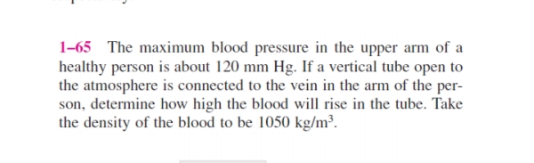 1-65 The maximum blood pressure in the upper arm of a
healthy person is about 120 mm Hg. If a vertical tube open to
the atmosphere is connected to the vein in the arm of the per-
son, determine how high the blood will rise in the tube. Take
the density of the blood to be 1050 kg/m³.