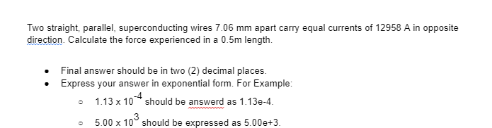 Two straight, parallel, superconducting wires 7.06 mm apart carry equal currents of 12958 A in opposite
direction. Calculate the force experienced in a 0.5m length.
Final answer should be in two (2) decimal places.
Express your answer in exponential form. For Example:
- 1.13 x 10-4 should be answerd as 1.13e-4.
5.00 x 10³ should be expressed as 5.00e+3.
O