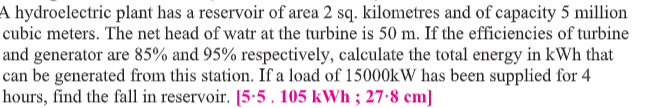 A hydroelectric plant has a reservoir of area 2 sq. kilometres and of capacity 5 million
cubic meters. The net head of watr at the turbine is 50 m. If the efficiencies of turbine
and generator are 85% and 95% respectively, calculate the total energy in kWh that
can be generated from this station. If a load of 15000KW has been supplied for 4
hours, find the fall in reservoir. [5:5 , 105 kWh ; 27-8 cm]
