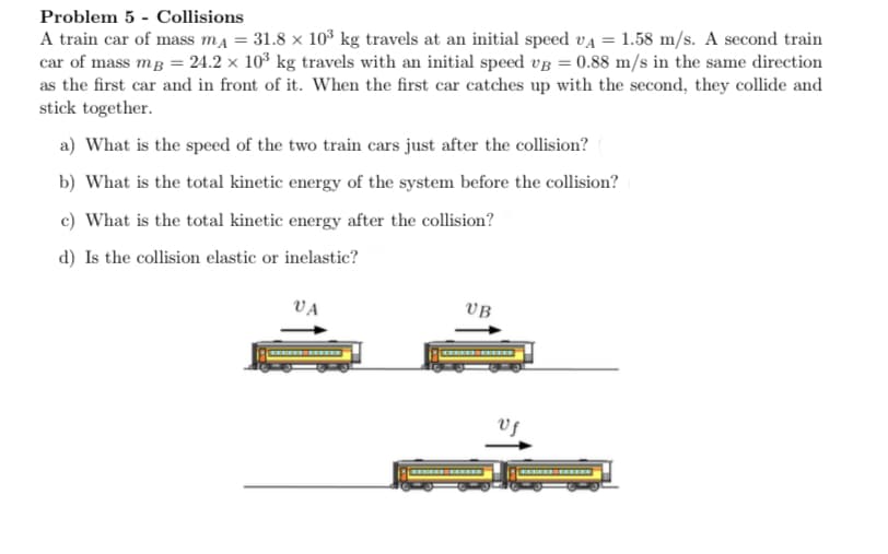 Problem 5 - Collisions
A train car of mass ma = 31.8 x 10³ kg travels at an initial speed va = 1.58 m/s. A second train
car of mass mg = 24.2 × 103 kg travels with an initial speed vg = 0.88 m/s in the same direction
as the first car and in front of it. When the first car catches up with the second, they collide and
stick together.
a) What is the speed of the two train cars just after the collision?
b) What is the total kinetic energy of the system before the collision?
c) What is the total kinetic energy after the collision?
d) Is the collision elastic or inelastic?
VA
VB
