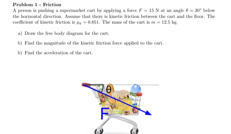 Problem 1 - Friction
A person is pushing a supermarket cart by applying a force F = 15 N at an angle 0 = 30° below
the horizontal direction. Assume that there is kinetic friction between the cart and the floor. The
coefficient of kinetic friction is µ = 0.851. The mass of the cart is m = 12.5 kg.
a) Draw the free body diagram for the cart.
b) Find the magnitude of the kinetic friction force applied to the cart.
b) Find the acceleration of the cart.
