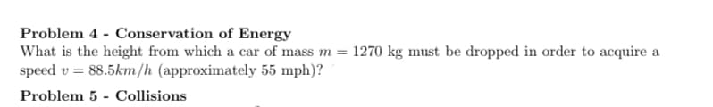 Problem 4 - Conservation of Energy
What is the height from which a car of mass m = 1270 kg must be dropped in order to acquire a
speed v = 88.5km/h (approximately 55 mph)?
Problem 5 - Collisions
