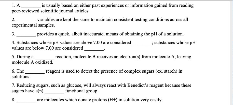 1. A
peer-reviewed scientific journal articles.
is usually based on either past experiences or information gained from reading
2.
variables are kept the same to maintain consistent testing conditions across all
experimental samples.
3.
provides a quick, albeit inaccurate, means of obtaining the pH of a solution.
4. Substances whose pH values are above 7.00 are considered
; substances whose pH
values are below 7.00 are considered
5. During a
reaction, molecule B receives an electron(s) from molecule A, leaving
molecule A oxidized.
6. The
reagent is used to detect the presence of complex sugars (ex. starch) in
solutions.
7. Reducing sugars, such as glucose, will always react with Benedict's reagent because these
sugars have a(n)
functional group.
8.
are molecules which donate protons (H+) in solution very easily.
