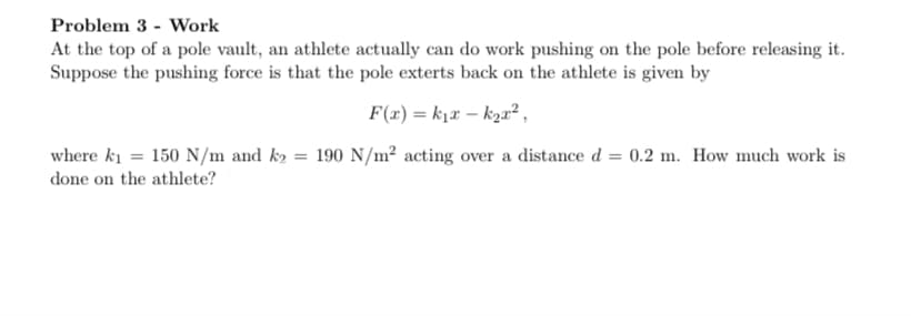 Problem 3 - Work
At the top of a pole vault, an athlete actually can do work pushing on the pole before releasing it.
Suppose the pushing force is that the pole exterts back on the athlete is given by
F(x) = kjx – k2a² ,
where ki = 150 N/m and k2 = 190 N/m² acting over a distance d = 0.2 m. How much work is
done on the athlete?
