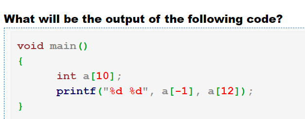 What will be the output of the following code?
void main ()
{
int a[10];
printf("%d %d", a[-1], a[12]);
}
