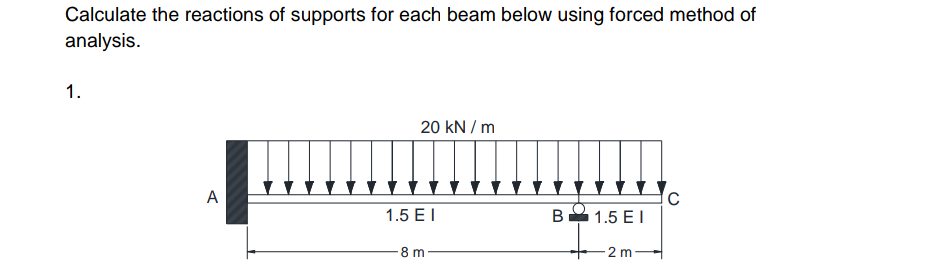 Calculate the reactions of supports for each beam below using forced method of
analysis.
1.
A
20 kN/m
1.5 EI
8 m
B 1.5 EI
- 2 m
C