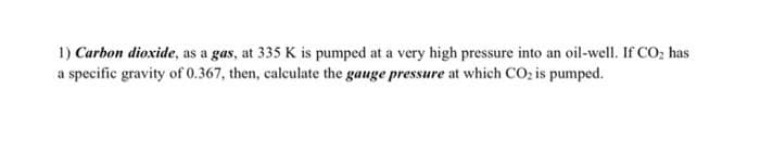 1) Carbon dioxide, as a gas, at 335 K is pumped at a very high pressure into an oil-well. If CO₂ has
a specific gravity of 0.367, then, calculate the gauge pressure at which CO₂ is pumped.