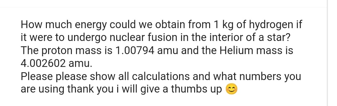 How much energy could we obtain from 1 kg of hydrogen if
it were to undergo nuclear fusion in the interior of a star?
The proton mass is 1.00794 amu and the Helium mass is
4.002602 amu.
Please please show all calculations and what numbers you
are using thank you i will give a thumbs up