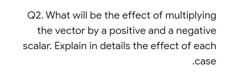 Q2. What will be the effect of multiplying
the vector by a positive and a negative
scalar. Explain in details the effect of each
.case
