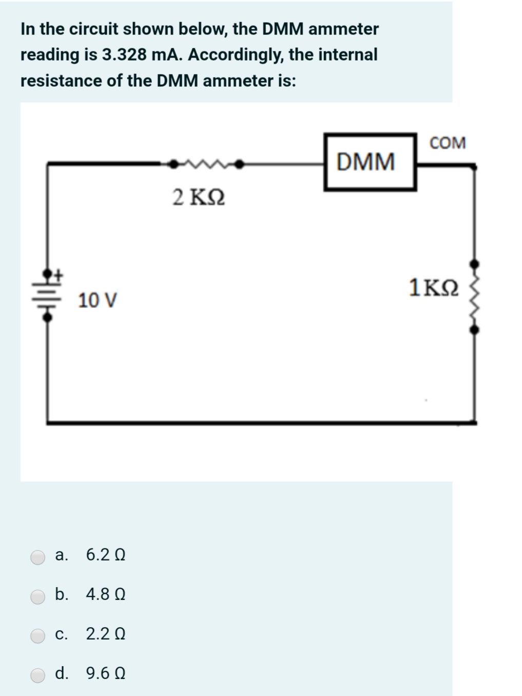 In the circuit shown below, the DMM ammeter
reading is 3.328 mA. Accordingly, the internal
resistance of the DMM ammeter is:
COM
DMM
2ΚΩ
1ΚΩ
10 V
а.
6.2 Q
b. 4.8 Q
С.
2.2 Q
d. 9.6 Q
