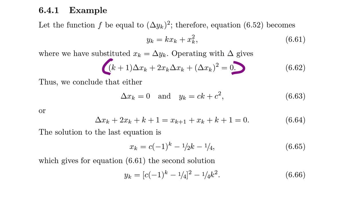 6.4.1
Example
Let the function f be equal to (Ayk)²; therefore, equation (6.52) becomes
Yk = kxk + x,
(6.61)
where we have substituted x.
Ayk. Operating with A gives
(k + 1)Aæk + 2xkAxk + (Axk)² = 0.
(6.62)
Thus, we conclude that either
and
ck + c²,
(6.63)
= 0
Yk
or
Axk + 2xk + k + 1
Xk+1 + Xk + k +1= 0.
(6.64)
The solution to the last equation is
2k = c(-1)* – 1/2k – 1/4,
(6.65)
which gives for equation (6.61) the second solution
Yk = [c(-1)* – 1/4]² – 1/¼k².
(6.66)

