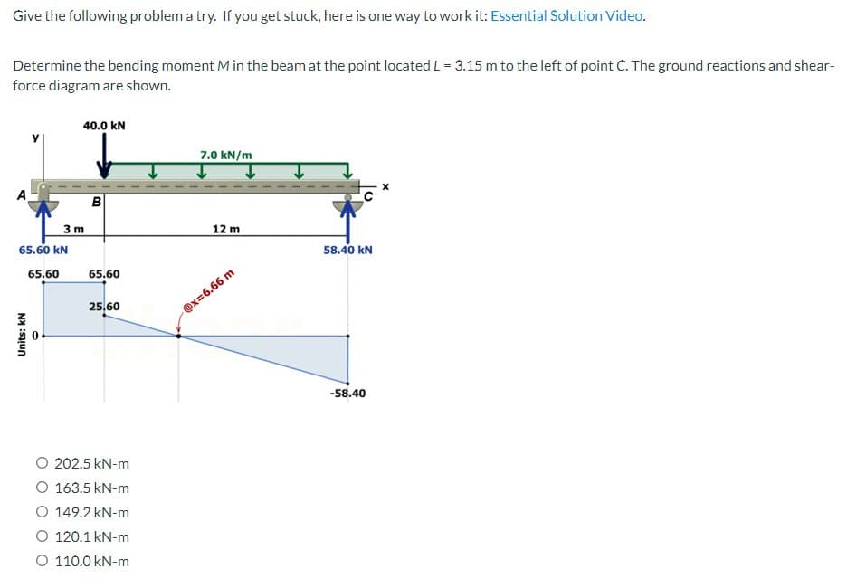 Give the following problem a try. If you get stuck, here is one way to work it: Essential Solution Video.
Determine the bending moment M in the beam at the point located L = 3.15 m to the left of point C. The ground reactions and shear-
force diagram are shown.
40.0 KN
Units: KN
3 m
B
65.60 KN
65.60 65.60
25,60
O 202.5 kN-m
O 163.5 kN-m
O 149.2 kN-m
O 120.1 kN-m
O 110.0 kN-m
7.0 kN/m
12 m
@x=6.66 m
58.40 KN
-58.40
X