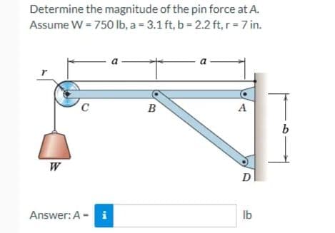 Determine the magnitude of the pin force at A.
Assume W = 750 lb, a = 3.1 ft, b = 2.2 ft, r = 7 in.
r
W
C
Answer: A = i
a
B
A
D
lb
b