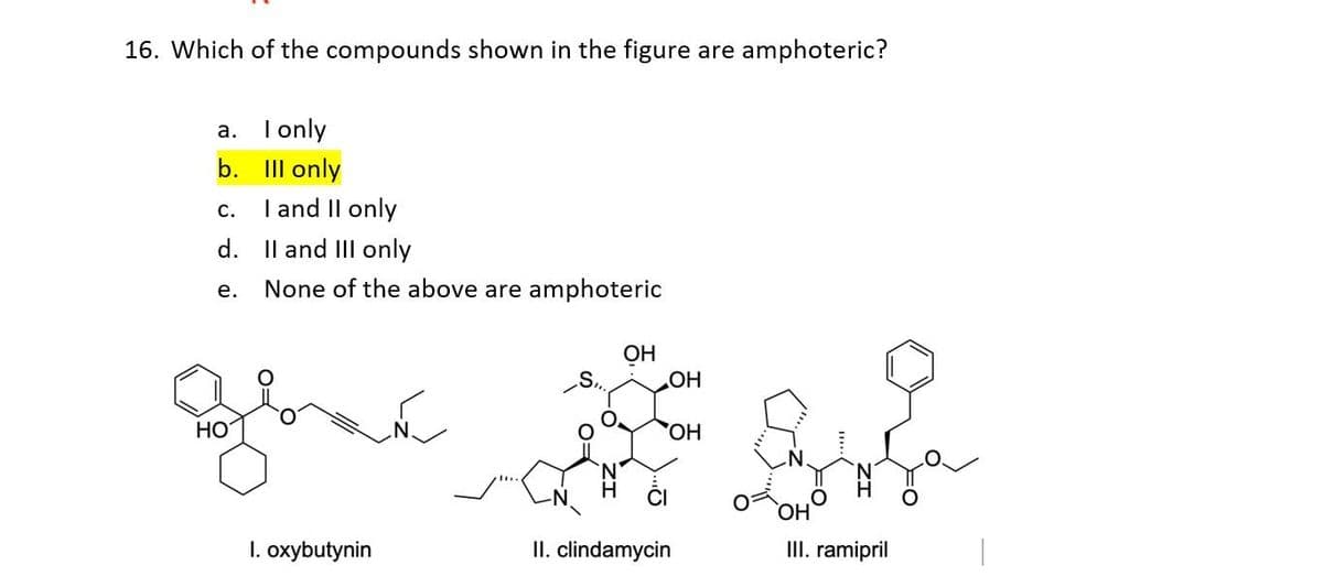 16. Which of the compounds shown in the figure are amphoteric?
a.
b.
C.
d.
e.
HO
I only
Ill only
I and II only
II and III only
None of the above are amphoteric
1. oxybutynin
OH
OH
OH
II. clindamycin
OH
III. ramipril
|