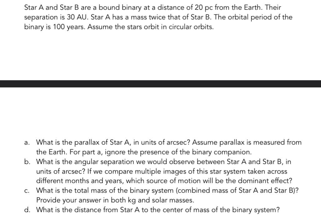 Star A and Star B are a bound binary at a distance of 20 pc from the Earth. Their
separation is 30 AU. Star A has a mass twice that of Star B. The orbital period of the
binary is 100 years. Assume the stars orbit in circular orbits.
a. What is the parallax of Star A, in units of arcsec? Assume parallax is measured from
the Earth. For part a, ignore the presence of the binary companion.
b.
What is the angular separation we would observe between Star A and Star B, in
units of arcsec? If we compare multiple images of this star system taken across
different months and years, which source of motion will be the dominant effect?
What is the total mass of the binary system (combined mass of Star A and Star B)?
Provide your answer in both kg and solar masses.
c.
d. What is the distance from Star A to the center of mass of the binary system?