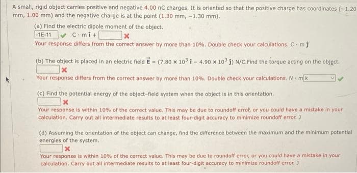 A small, rigid object carries positive and negative 4.00 nC charges. It is oriented so that the positive charge has coordinates (-1.20
mm, 1.00 mm) and the negative charge is at the point (1.30 mm, -1.30 mm).
(a) Find the electric dipole moment of the object.
-1E-11 C-mi+[
x
Your response differs from the correct answer by more than 10%. Double check your calculations. C. mj
(b) The object is placed in an electric field E=(7.80 x 10³ 1-4.90 x 103 ) N/C.Find the torque acting on the object.
X
Your response differs from the correct answer by more than 10%. Double check your calculations. N mk
(c) Find the potential energy of the object-field system when the object is in this orientation.
x
Your response is within 10% of the correct value. This may be due to roundoff errot, or you could have a mistake in your
calculation. Carry out all intermediate results to at least four-digit accuracy to minimize roundoff error. J
(d) Assuming the orientation of the object can change, find the difference between the maximum and the minimum potential
energies of the system.
x
Your response is within 10% of the correct value. This may be due to roundoff error, or you could have a mistake in your
calculation. Carry out all intermediate results to at least four-digit accuracy to minimize roundoff error. J