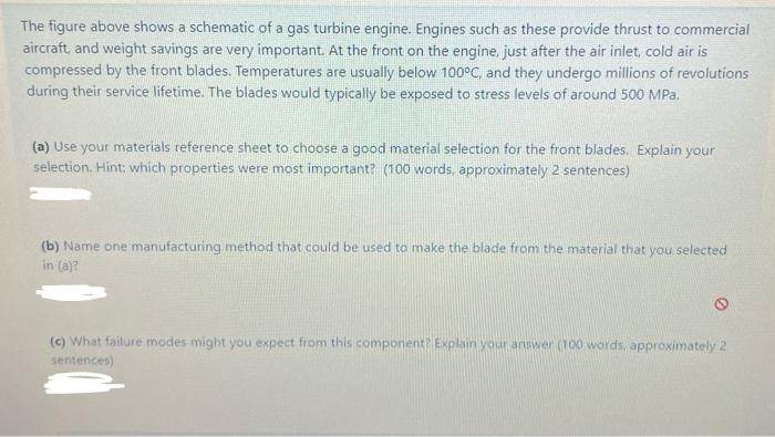 The figure above shows a schematic of a gas turbine engine. Engines such as these provide thrust to commercial
aircraft, and weight savings are very important. At the front on the engine, just after the air inlet, cold air is
compressed by the front blades. Temperatures are usually below 100°C, and they undergo millions of revolutions
during their service lifetime. The blades would typically be exposed to stress levels of around 500 MPa.
(a) Use your materials reference sheet to choose a good material selection for the front blades. Explain your
selection. Hint: which properties were most important? (100 words, approximately 2 sentences)
(b) Name one manufacturing method that could be used to make the blade from the material that you selected
in (a)?
(c) What failure modes might you expect from this component? Explain your answer (100 words, approximately 2
sentences)