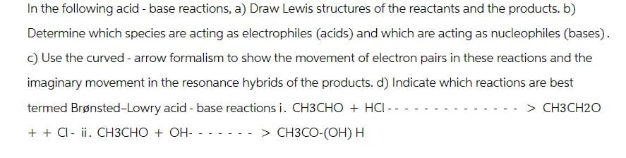 In the following acid - base reactions, a) Draw Lewis structures of the reactants and the products. b)
Determine which species are acting as electrophiles (acids) and which are acting as nucleophiles (bases).
c) Use the curved - arrow formalism to show the movement of electron pairs in these reactions and the
imaginary movement in the resonance hybrids of the products. d) Indicate which reactions are best
termed Brønsted-Lowry acid - base reactions i. CH3CHO + HCI--
> CH3CH2O
+ + Cl- ii. CH3CHO + OH- - -
> CH3CO-(OH) H