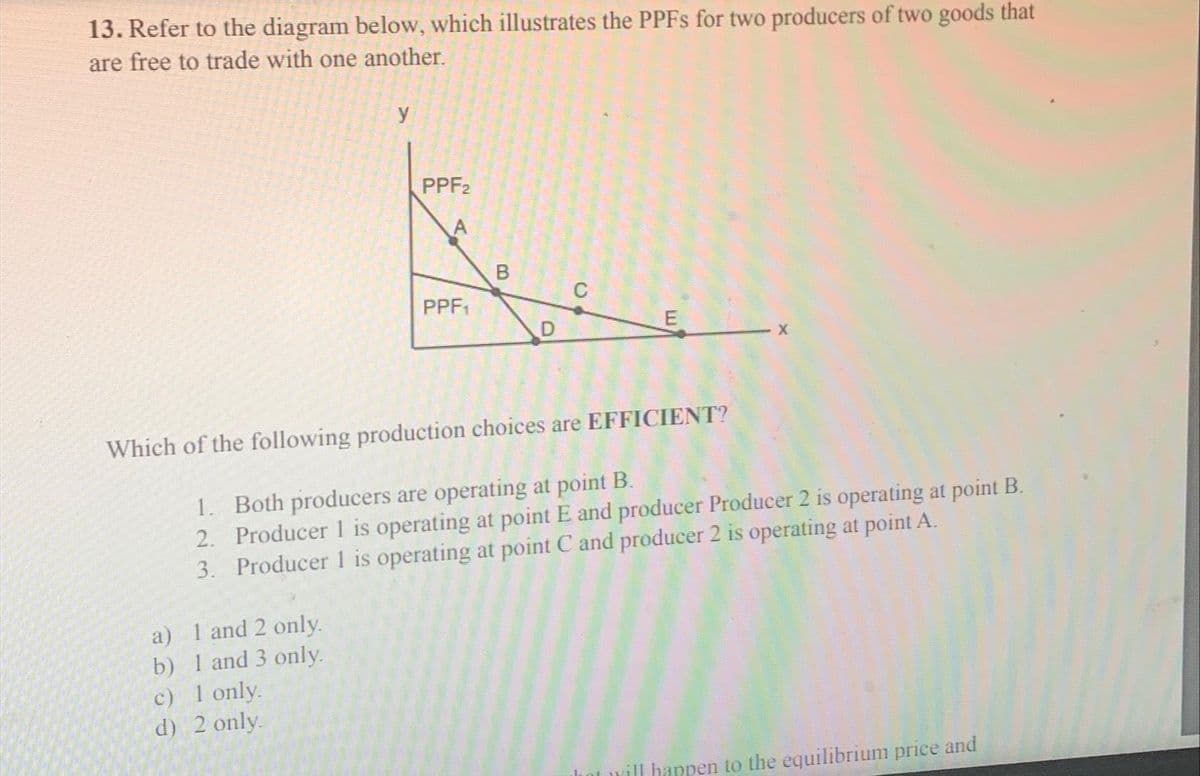 13. Refer to the diagram below, which illustrates the PPFs for two producers of two goods that
are free to trade with one another.
a) 1 and 2 only.
b) 1 and 3 only.
y
c) 1 only.
d) 2 only.
PPF2
PPF₁
B
D
C
Which of the following production choices are EFFICIENT?
1. Both producers are operating at point B.
2.
Producer 1 is operating at point E and producer Producer 2 is operating at point B.
Producer 1 is operating at point C and producer 2 is operating at point A.
3.
E
will happen to the equilibrium price and