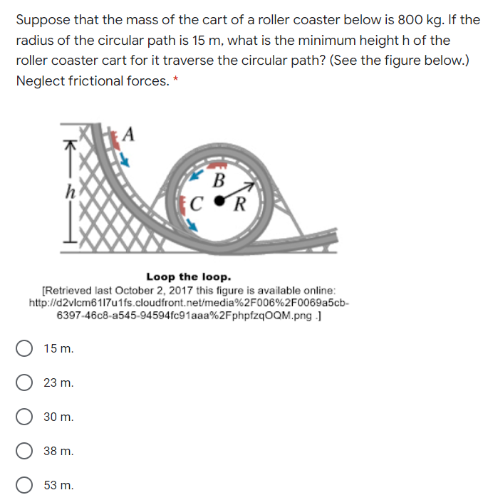 Suppose that the mass of the cart of a roller coaster below is 800 kg. If the
radius of the circular path is 15 m, what is the minimum height h of the
roller coaster cart for it traverse the circular path? (See the figure below.)
Neglect frictional forces. *
В
C R
Loop the loop.
[Retrieved last October 2, 2017 this figure is available online:
http://d2vlcm6117u1fs.cloudfront.net/media%2F006%2F0069a5cb-
6397-46c8-a545-94594fc91aaa%2FphpfzqOQM.png )
15 m.
23 m.
30 m.
38 m.
53 m.
