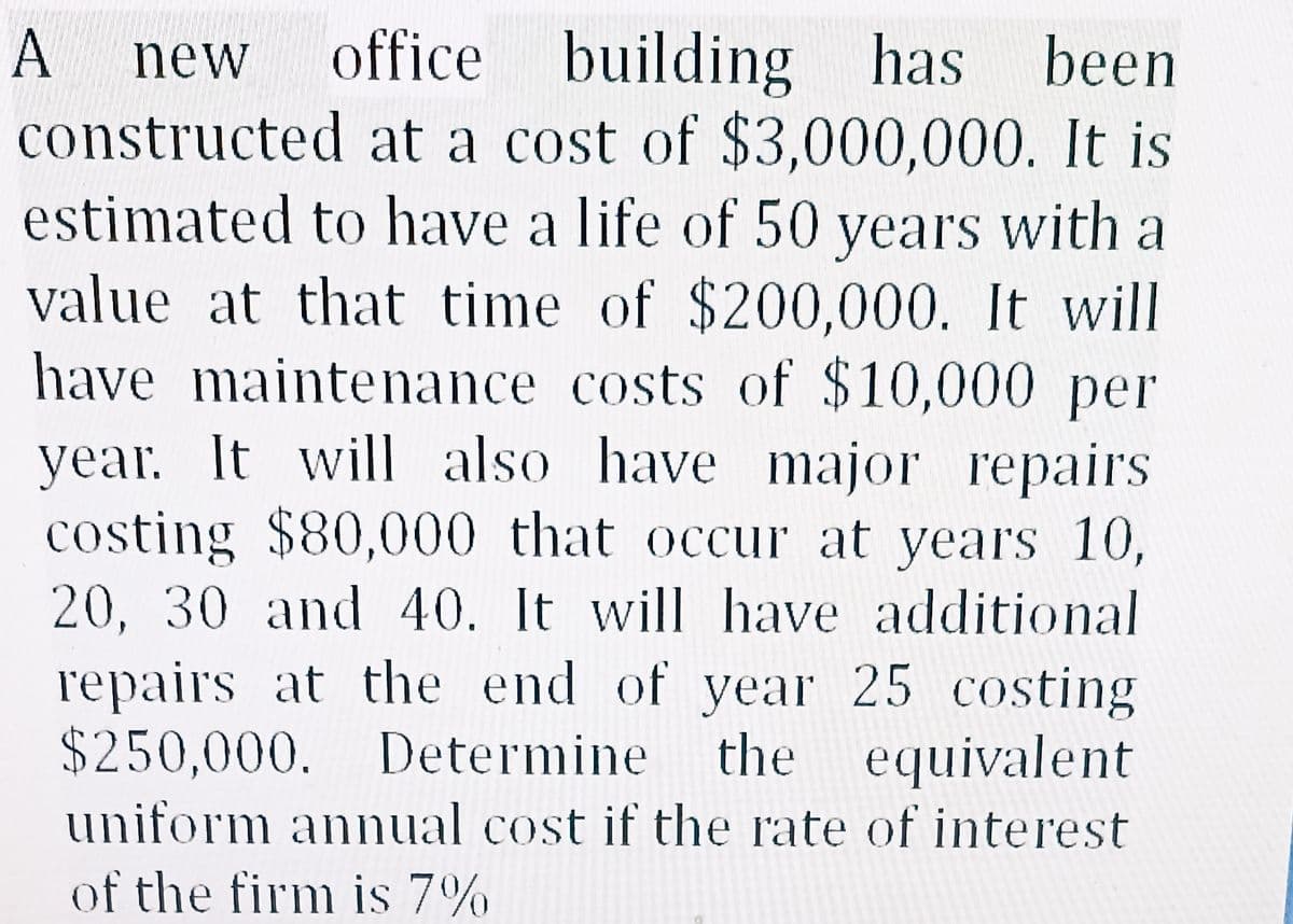 A new office building has been
constructed at a cost of $3,000,000. It is
estimated to have a life of 50 years with a
value at that time of $200,000. It will
have maintenance costs of $10,000 per
year. It will also have major repairs
costing $80,000 that occur at years 10,
20, 30 and 40. It will have additional
repairs at the end of year 25 costing
$250,000. Determine the equivalent
uniform annual cost if the rate of interest
of the firm is 7%