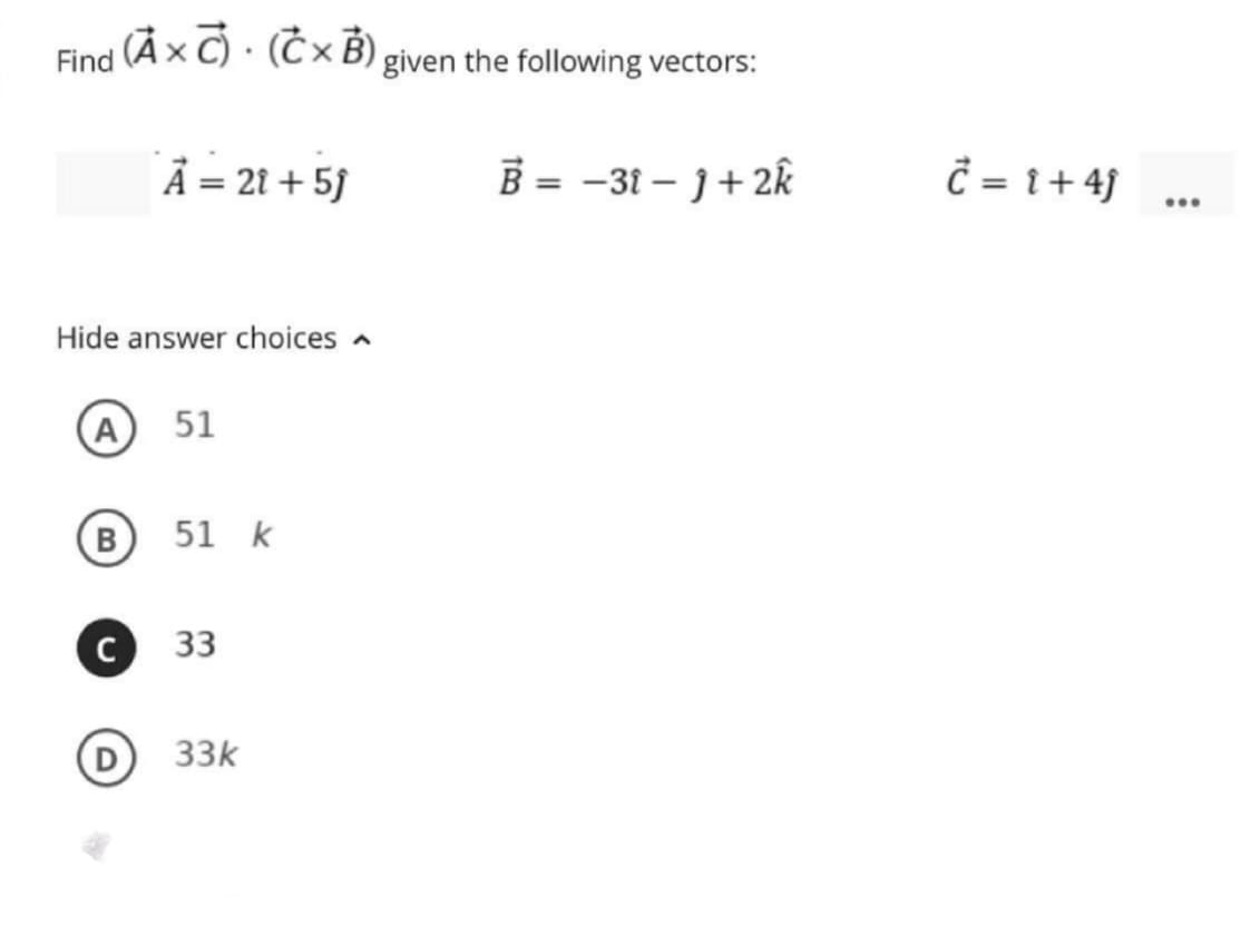 (Àx C) · (Ć × B) given the following vectors:
Find
À = 21 + 5J
B = -31 – 1+2k
Ĉ = 1+ 4}
...
Hide answer choices a
(A
51
B
51 k
33
D 33k
