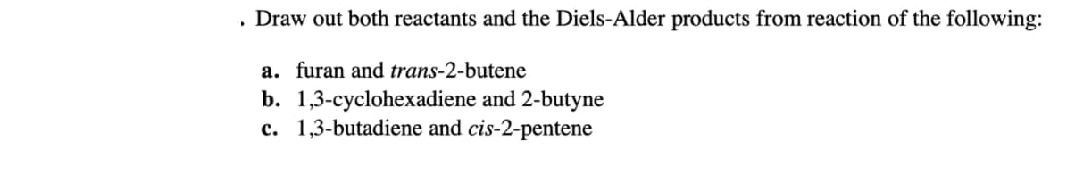 Draw out both reactants and the Diels-Alder products from reaction of the following:
a. furan and trans-2-butene
b. 1,3-cyclohexadiene and 2-butyne
c. 1,3-butadiene and cis-2-pentene
