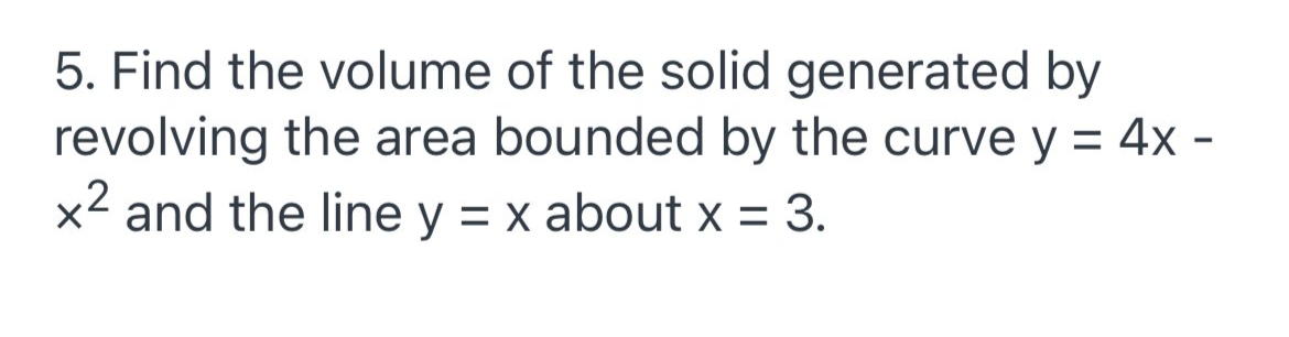 5. Find the volume of the solid generated by
revolving the area bounded by the curve y = 4x -
x2 and the line y = x about x = 3.
